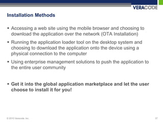 Installation Methods

 Accessing a web site using the mobile browser and choosing to
  download the application over the network (OTA Installation)
 Running the application loader tool on the desktop system and
  choosing to download the application onto the device using a
  physical connection to the computer
 Using enterprise management solutions to push the application to
  the entire user community


 Get it into the global application marketplace and let the user
  choose to install it for you!




© 2010 Veracode, Inc.                                                37
 