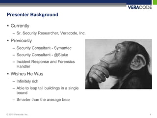 Presenter Background

 Currently
      – Sr. Security Researcher, Veracode, Inc.
 Previously
      – Security Consultant - Symantec
      – Security Consultant - @Stake
      – Incident Response and Forensics
        Handler
 Wishes He Was
      – Infinitely rich
      – Able to leap tall buildings in a single
        bound
      – Smarter than the average bear


© 2010 Veracode, Inc.                             4
 