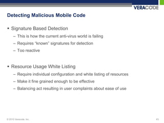 Detecting Malicious Mobile Code

 Signature Based Detection
      – This is how the current anti-virus world is failing
      – Requires “known” signatures for detection
      – Too reactive


 Resource Usage White Listing
      – Require individual configuration and white listing of resources
      – Make it fine grained enough to be effective
      – Balancing act resulting in user complaints about ease of use




© 2010 Veracode, Inc.                                                     43
 
