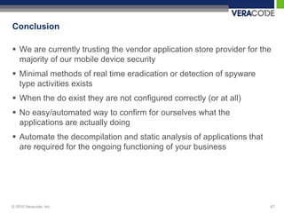 Conclusion

 We are currently trusting the vendor application store provider for the
  majority of our mobile device security
 Minimal methods of real time eradication or detection of spyware
  type activities exists
 When the do exist they are not configured correctly (or at all)
 No easy/automated way to confirm for ourselves what the
  applications are actually doing
 Automate the decompilation and static analysis of applications that
  are required for the ongoing functioning of your business




© 2010 Veracode, Inc.                                                   47
 