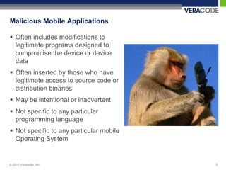 Malicious Mobile Applications

 Often includes modifications to
  legitimate programs designed to
  compromise the device or device
  data
 Often inserted by those who have
  legitimate access to source code or
  distribution binaries
 May be intentional or inadvertent
 Not specific to any particular
  programming language
 Not specific to any particular mobile
  Operating System


© 2010 Veracode, Inc.                     5
 