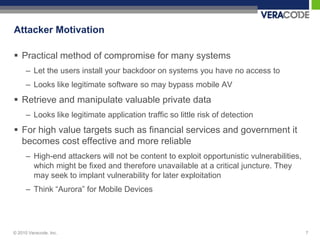Attacker Motivation

 Practical method of compromise for many systems
      – Let the users install your backdoor on systems you have no access to
      – Looks like legitimate software so may bypass mobile AV
 Retrieve and manipulate valuable private data
      – Looks like legitimate application traffic so little risk of detection
 For high value targets such as financial services and government it
  becomes cost effective and more reliable
      – High-end attackers will not be content to exploit opportunistic vulnerabilities,
        which might be fixed and therefore unavailable at a critical juncture. They
        may seek to implant vulnerability for later exploitation
      – Think “Aurora” for Mobile Devices




© 2010 Veracode, Inc.                                                                      7
 