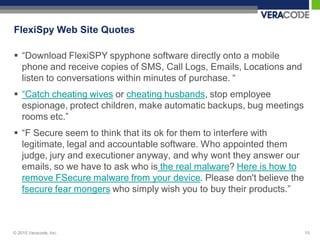 FlexiSpy Web Site Quotes

 “Download FlexiSPY spyphone software directly onto a mobile
  phone and receive copies of SMS, Call Logs, Emails, Locations and
  listen to conversations within minutes of purchase. “
 “Catch cheating wives or cheating husbands, stop employee
  espionage, protect children, make automatic backups, bug meetings
  rooms etc.”
 “F Secure seem to think that its ok for them to interfere with
  legitimate, legal and accountable software. Who appointed them
  judge, jury and executioner anyway, and why wont they answer our
  emails, so we have to ask who is the real malware? Here is how to
  remove FSecure malware from your device. Please don't believe the
  fsecure fear mongers who simply wish you to buy their products.”



© 2010 Veracode, Inc.                                                 15
 