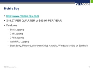 Mobile Spy

 http://www.mobile-spy.com
 $49.97 PER QUARTER or $99.97 PER YEAR
 Features
      – SMS Logging
      – Call Logging
      – GPS Logging
      – Web URL Logging
      – BlackBerry, iPhone (Jailbroken Only), Android, Windows Mobile or Symbian




© 2010 Veracode, Inc.                                                              16
 