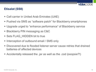 Etisalat (SS8)

 Cell carrier in United Arab Emirates (UAE)
 Pushed via SMS as “software patch” for Blackberry smartphones
 Upgrade urged to “enhance performance” of Blackberry service
 Blackberry PIN messaging as C&C
 Sets FLAG_HIDDEN bit to true
 Interception of outbound email / SMS only
 Discovered due to flooded listener server cause retries that drained
  batteries of affected devices
 Accidentally released the .jar as well as the .cod (ooopsie?!)




© 2010 Veracode, Inc.                                                    18
 