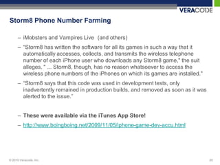 Storm8 Phone Number Farming

      – iMobsters and Vampires Live (and others)
      – “Storm8 has written the software for all its games in such a way that it
        automatically accesses, collects, and transmits the wireless telephone
        number of each iPhone user who downloads any Storm8 game," the suit
        alleges. " ... Storm8, though, has no reason whatsoever to access the
        wireless phone numbers of the iPhones on which its games are installed."
      – “Storm8 says that this code was used in development tests, only
        inadvertently remained in production builds, and removed as soon as it was
        alerted to the issue.”


      – These were available via the iTunes App Store!
      – http://www.boingboing.net/2009/11/05/iphone-game-dev-accu.html




© 2010 Veracode, Inc.                                                                20
 