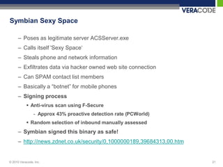 Symbian Sexy Space

      – Poses as legitimate server ACSServer.exe
      – Calls itself 'Sexy Space„
      – Steals phone and network information
      – Exfiltrates data via hacker owned web site connection
      – Can SPAM contact list members
      – Basically a “botnet” for mobile phones
      – Signing process
            Anti-virus scan using F-Secure
                - Approx 43% proactive detection rate (PCWorld)
            Random selection of inbound manually assessed
      – Symbian signed this binary as safe!
      – http://news.zdnet.co.uk/security/0,1000000189,39684313,00.htm


© 2010 Veracode, Inc.                                                   21
 