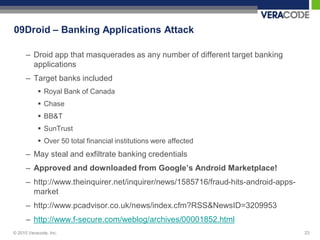 09Droid – Banking Applications Attack

      – Droid app that masquerades as any number of different target banking
        applications
      – Target banks included
            Royal Bank of Canada
            Chase
            BB&T
            SunTrust
            Over 50 total financial institutions were affected
      – May steal and exfiltrate banking credentials
      – Approved and downloaded from Google’s Android Marketplace!
      – http://www.theinquirer.net/inquirer/news/1585716/fraud-hits-android-apps-
        market
      – http://www.pcadvisor.co.uk/news/index.cfm?RSS&NewsID=3209953
      – http://www.f-secure.com/weblog/archives/00001852.html
© 2010 Veracode, Inc.                                                               23
 