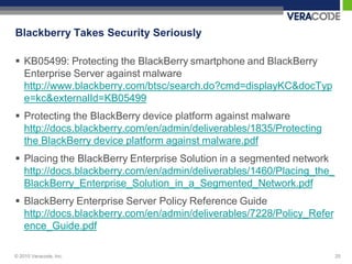 Blackberry Takes Security Seriously

 KB05499: Protecting the BlackBerry smartphone and BlackBerry
  Enterprise Server against malware
  http://www.blackberry.com/btsc/search.do?cmd=displayKC&docTyp
  e=kc&externalId=KB05499
 Protecting the BlackBerry device platform against malware
  http://docs.blackberry.com/en/admin/deliverables/1835/Protecting
  the BlackBerry device platform against malware.pdf
 Placing the BlackBerry Enterprise Solution in a segmented network
  http://docs.blackberry.com/en/admin/deliverables/1460/Placing_the_
  BlackBerry_Enterprise_Solution_in_a_Segmented_Network.pdf
 BlackBerry Enterprise Server Policy Reference Guide
  http://docs.blackberry.com/en/admin/deliverables/7228/Policy_Refer
  ence_Guide.pdf

© 2010 Veracode, Inc.                                                  25
 