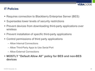 IT Policies

 Requires connection to Blackberry Enterprise Server (BES)
 Supersedes lower levels of security restrictions
 Prevent devices from downloading third-party applications over
  wireless
 Prevent installation of specific third-party applications
 Control permissions of third party applications
      – Allow Internal Connections
      – Allow Third-Party Apps to Use Serial Port
      – Allow External Connections
 MOSTLY “Default Allow All” policy for BES and non-BES
  devices


© 2010 Veracode, Inc.                                              29
 