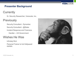 Presenter Background

Currently
       Sr. Security Researcher, Veracode, Inc.

Previously
       Security Consultant - Symantec
       Security Consultant - @Stake
       Incident Response and Forensics
           Handler – US Government

Wishes He Was
       Infinitely Rich
       Personal Trainer to hot Hollywood
       starlets




© 2010 Veracode, Inc.                            3
 
