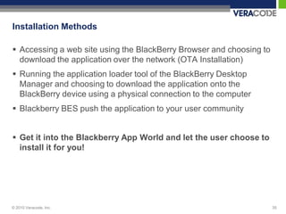 Installation Methods

 Accessing a web site using the BlackBerry Browser and choosing to
  download the application over the network (OTA Installation)
 Running the application loader tool of the BlackBerry Desktop
  Manager and choosing to download the application onto the
  BlackBerry device using a physical connection to the computer
 Blackberry BES push the application to your user community


 Get it into the Blackberry App World and let the user choose to
  install it for you!




© 2010 Veracode, Inc.                                                 35
 