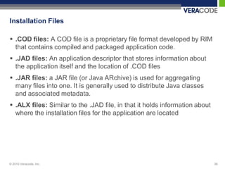 Installation Files

 .COD files: A COD file is a proprietary file format developed by RIM
  that contains compiled and packaged application code.
 .JAD files: An application descriptor that stores information about
  the application itself and the location of .COD files
 .JAR files: a JAR file (or Java ARchive) is used for aggregating
  many files into one. It is generally used to distribute Java classes
  and associated metadata.
 .ALX files: Similar to the .JAD file, in that it holds information about
  where the installation files for the application are located




© 2010 Veracode, Inc.                                                        36
 