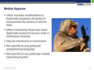 Mobile Spyware

 Often includes modifications to
  legitimate programs designed to
  compromise the device or device
  data
 Often inserted by those who have
  legitimate access to source code or
  distribution binaries
 May be intentional or inadvertent
 Not specific to any particular
  programming language
 Not specific to any particular mobile
  Operating System


© 2010 Veracode, Inc.                     4
 