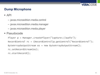 Dump Microphone
 API
     – javax.microedition.media.control
     – javax.microedition.media.manager
     – javax.microedition.media.player
 Pseudocode
     Player p = Manager.createPlayer("capture://audio");
     RecordControl rc = (RecordControl)p.getControl("RecordControl");
     ByteArrayOutputStream os = new ByteArrayOutputStream();
     rc.setRecordStream(os);
     rc.startRecord();




© 2010 Veracode, Inc.                                                   43
 