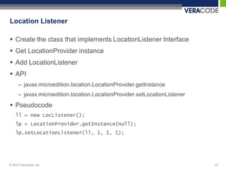 Location Listener

 Create the class that implements LocationListener Interface
 Get LocationProvider instance
 Add LocationListener
 API
      – javax.microedition.location.LocationProvider.getInstance
      – javax.microedition.location.LocationProvider.setLocationListener
 Pseudocode
    ll = new LocListener();
    lp = LocationProvider.getInstance(null);
    lp.setLocationListener(ll, 1, 1, 1);




© 2010 Veracode, Inc.                                                      47
 