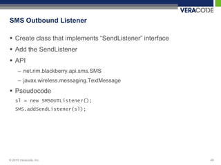 SMS Outbound Listener

 Create class that implements “SendListener” interface
 Add the SendListener
 API
      – net.rim.blackberry.api.sms.SMS
      – javax.wireless.messaging.TextMessage
 Pseudocode
    sl = new SMSOUTListener();
    SMS.addSendListener(sl);




© 2010 Veracode, Inc.                                     48
 