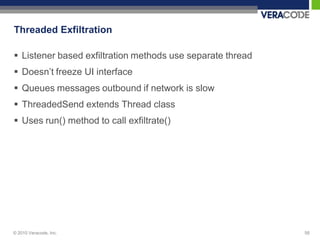 Threaded Exfiltration

 Listener based exfiltration methods use separate thread
 Doesn‟t freeze UI interface
 Queues messages outbound if network is slow
 ThreadedSend extends Thread class
 Uses run() method to call exfiltrate()




© 2010 Veracode, Inc.                                       58
 