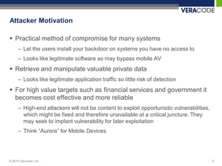 Attacker Motivation

 Practical method of compromise for many systems
      – Let the users install your backdoor on systems you have no access to
      – Looks like legitimate software so may bypass mobile AV
 Retrieve and manipulate valuable private data
      – Looks like legitimate application traffic so little risk of detection
 For high value targets such as financial services and government it
  becomes cost effective and more reliable
      – High-end attackers will not be content to exploit opportunistic vulnerabilities,
        which might be fixed and therefore unavailable at a critical juncture. They
        may seek to implant vulnerability for later exploitation
      – Think “Aurora” for Mobile Devices




© 2010 Veracode, Inc.                                                                      5
 