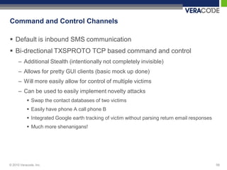 Command and Control Channels

 Default is inbound SMS communication
 Bi-drectional TXSPROTO TCP based command and control
      – Additional Stealth (intentionally not completely invisible)
      – Allows for pretty GUI clients (basic mock up done)
      – Will more easily allow for control of multiple victims
      – Can be used to easily implement novelty attacks
            Swap the contact databases of two victims
            Easily have phone A call phone B
            Integrated Google earth tracking of victim without parsing return email responses
            Much more shenanigans!




© 2010 Veracode, Inc.                                                                            59
 