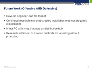 Future Work (Offensive AND Defensive)

 Reverse engineer .cod file format
 Continued research into unobstructed installation methods (requires
  exploitation)
 Infect PC with virus that acts as distribution hub
 Research additional exfiltration methods for tunneling without
  prompting




© 2010 Veracode, Inc.                                                   63
 