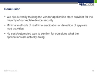 Conclusion

 We are currently trusting the vendor application store provider for the
  majority of our mobile device security
 Minimal methods of real time eradication or detection of spyware
  type activities
 No easy/automated way to confirm for ourselves what the
  applications are actually doing




© 2010 Veracode, Inc.                                                   65
 