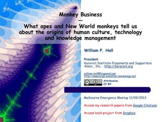 Monkey Business
—
What apes and New World monkeys tell us
about the origins of human culture, technology
and knowledge management
William P. Hall
President
Kororoit Institute Proponents and Supporters
Assoc., Inc. - http://kororoit.org
william-hall@bigpond.com
http://www.orgs-evolution-knowledge.net
Melbourne Emergence Meetup 11/09/2013
Access my research papers from Google Citations
Access book project from Dropbox
Attribution
CC BY
 