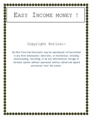 EASY INCOME MONEY !
Copyright Notice:-
No Part From this Document may be reproduced of transmitted
in any form whatsoever, electronic, or mechanical, including
photocopying, recording, or by any informational storage or
retrieval system without expressed written, dated and signed
permission from the author.
 