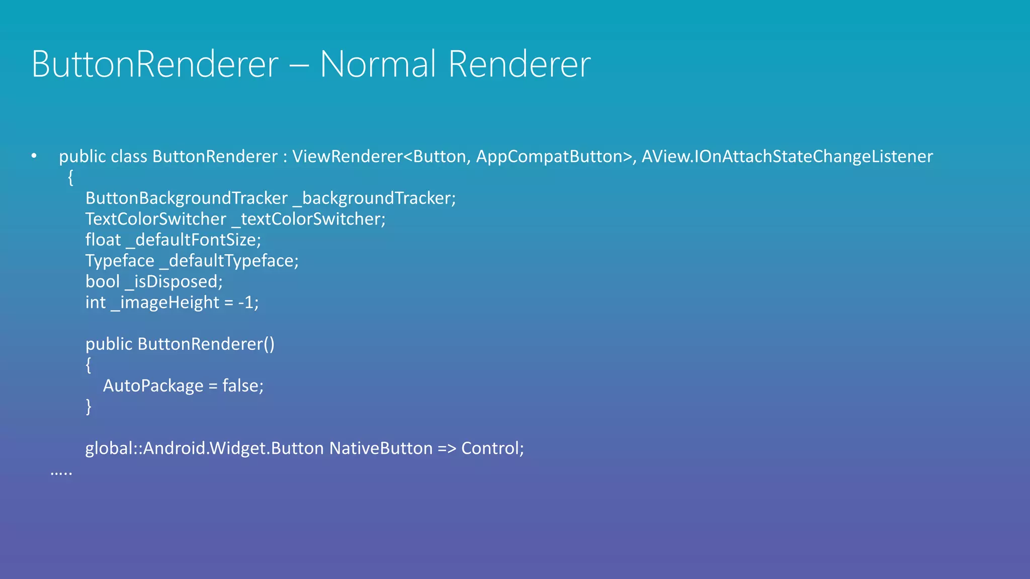 • public class ButtonRenderer : ViewRenderer<Button, AppCompatButton>, AView.IOnAttachStateChangeListener
{
ButtonBackgroundTracker _backgroundTracker;
TextColorSwitcher _textColorSwitcher;
float _defaultFontSize;
Typeface _defaultTypeface;
bool _isDisposed;
int _imageHeight = -1;
public ButtonRenderer()
{
AutoPackage = false;
}
global::Android.Widget.Button NativeButton => Control;
…..
 