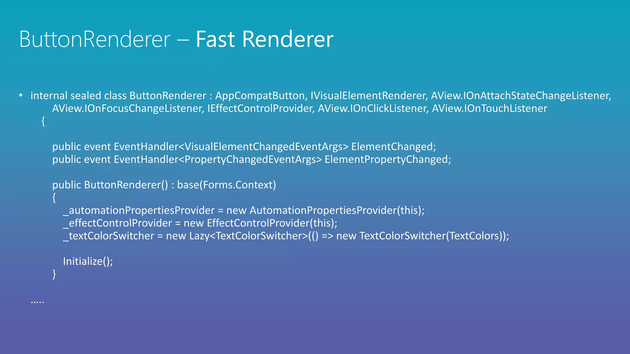 • internal sealed class ButtonRenderer : AppCompatButton, IVisualElementRenderer, AView.IOnAttachStateChangeListener,
AView.IOnFocusChangeListener, IEffectControlProvider, AView.IOnClickListener, AView.IOnTouchListener
{
public event EventHandler<VisualElementChangedEventArgs> ElementChanged;
public event EventHandler<PropertyChangedEventArgs> ElementPropertyChanged;
public ButtonRenderer() : base(Forms.Context)
{
_automationPropertiesProvider = new AutomationPropertiesProvider(this);
_effectControlProvider = new EffectControlProvider(this);
_textColorSwitcher = new Lazy<TextColorSwitcher>(() => new TextColorSwitcher(TextColors));
Initialize();
}
…..
 