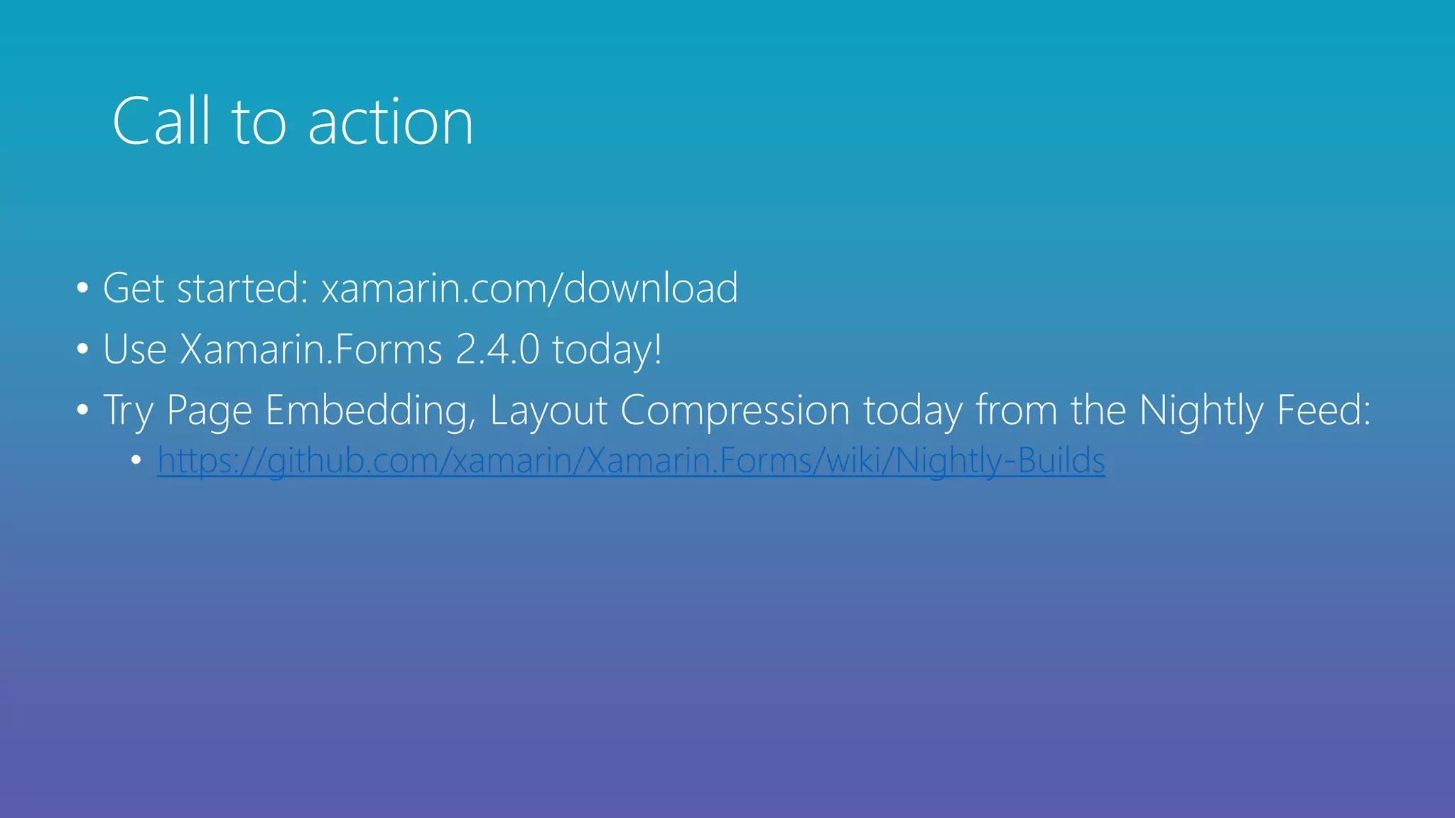 Call to action
• Get started: xamarin.com/download
• Use Xamarin.Forms 2.4.0 today!
• Try Page Embedding, Layout Compression today from the Nightly Feed:
• https://github.com/xamarin/Xamarin.Forms/wiki/Nightly-Builds
 