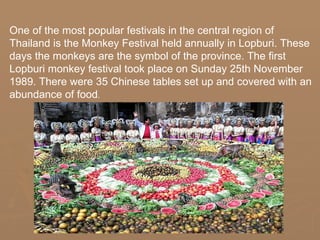 One of the most popular festivals in the central region of
Thailand is the Monkey Festival held annually in Lopburi. These
days the monkeys are the symbol of the province. The first
Lopburi monkey festival took place on Sunday 25th November
1989. There were 35 Chinese tables set up and covered with an
abundance of food.
                              .
 