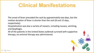 Clinical Manifestations
The onset of fever preceded the rash by approximately two days, but the
median duration of fever is shorter than the rash (8 and 12 days,
respectively).
Hospitalization was due a variety of reasons, including nausea, vomiting,
and dysphagia.
All of the patients in the United States outbreak survived with supportive
therapy; no antiviral therapy was administered.
 