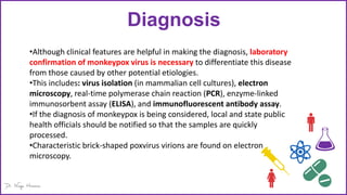 Diagnosis
•Although clinical features are helpful in making the diagnosis, laboratory
confirmation of monkeypox virus is necessary to differentiate this disease
from those caused by other potential etiologies.
•This includes: virus isolation (in mammalian cell cultures), electron
microscopy, real-time polymerase chain reaction (PCR), enzyme-linked
immunosorbent assay (ELISA), and immunofluorescent antibody assay.
•If the diagnosis of monkeypox is being considered, local and state public
health officials should be notified so that the samples are quickly
processed.
•Characteristic brick-shaped poxvirus virions are found on electron
microscopy.
 