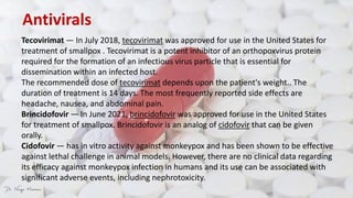 Antivirals
Tecovirimat — In July 2018, tecovirimat was approved for use in the United States for
treatment of smallpox . Tecovirimat is a potent inhibitor of an orthopoxvirus protein
required for the formation of an infectious virus particle that is essential for
dissemination within an infected host.
The recommended dose of tecovirimat depends upon the patient's weight.. The
duration of treatment is 14 days. The most frequently reported side effects are
headache, nausea, and abdominal pain.
Brincidofovir — In June 2021, brincidofovir was approved for use in the United States
for treatment of smallpox. Brincidofovir is an analog of cidofovir that can be given
orally.
Cidofovir — has in vitro activity against monkeypox and has been shown to be effective
against lethal challenge in animal models. However, there are no clinical data regarding
its efficacy against monkeypox infection in humans and its use can be associated with
significant adverse events, including nephrotoxicity.
 