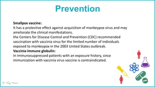 Prevention
Smallpox vaccine:
It has a protective effect against acquisition of monkeypox virus and may
ameliorate the clinical manifestations.
the Centers for Disease Control and Prevention (CDC) recommended
vaccination with vaccinia virus for the limited number of individuals
exposed to monkeypox in the 2003 United States outbreak.
Vaccinia immune globulin:
In immunosuppressed patients with an exposure history, since
immunization with vaccinia virus vaccine is contraindicated.
 