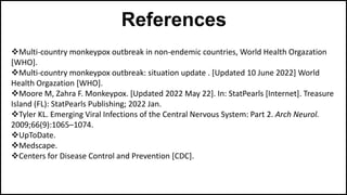 References
Multi-country monkeypox outbreak in non-endemic countries, World Health Orgazation
[WHO].
Multi-country monkeypox outbreak: situation update . [Updated 10 June 2022] World
Health Orgazation [WHO].
Moore M, Zahra F. Monkeypox. [Updated 2022 May 22]. In: StatPearls [Internet]. Treasure
Island (FL): StatPearls Publishing; 2022 Jan.
Tyler KL. Emerging Viral Infections of the Central Nervous System: Part 2. Arch Neurol.
2009;66(9):1065–1074.
UpToDate.
Medscape.
Centers for Disease Control and Prevention [CDC].
 