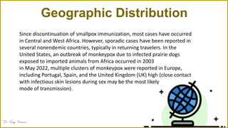 Geographic Distribution
Since discontinuation of smallpox immunization, most cases have occurred
in Central and West Africa. However, sporadic cases have been reported in
several nonendemic countries, typically in returning travelers. In the
United States, an outbreak of monkeypox due to infected prairie dogs
exposed to imported animals from Africa occurred in 2003
in May 2022, multiple clusters of monkeypox were reported in Europe,
including Portugal, Spain, and the United Kingdom (UK) high (close contact
with infectious skin lesions during sex may be the most likely
mode of transmission).
 