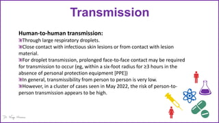Transmission
Human-to-human transmission:
Through large respiratory droplets.
Close contact with infectious skin lesions or from contact with lesion
material.
For droplet transmission, prolonged face-to-face contact may be required
for transmission to occur (eg, within a six-foot radius for ≥3 hours in the
absence of personal protection equipment [PPE])
In general, transmissibility from person to person is very low.
However, in a cluster of cases seen in May 2022, the risk of person-to-
person transmission appears to be high.
 