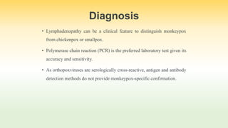 Diagnosis
• Lymphadenopathy can be a clinical feature to distinguish monkeypox
from chickenpox or smallpox.
• Polymerase chain reaction (PCR) is the preferred laboratory test given its
accuracy and sensitivity.
• As orthopoxviruses are serologically cross-reactive, antigen and antibody
detection methods do not provide monkeypox-specific confirmation.
 