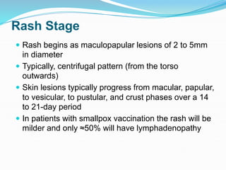 Rash Stage
 Rash begins as maculopapular lesions of 2 to 5mm
in diameter
 Typically, centrifugal pattern (from the torso
outwards)
 Skin lesions typically progress from macular, papular,
to vesicular, to pustular, and crust phases over a 14
to 21-day period
 In patients with smallpox vaccination the rash will be
milder and only ≈50% will have lymphadenopathy
 