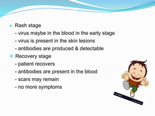  Rash stage
- virus maybe in the blood in the early stage
- virus is present in the skin lesions
- antibodies are produced & detectable
 Recovery stage
- patient recovers
- antibodies are present in the blood
- scars may remain
- no more symptoms
 
