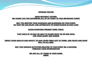 OPENING PRAYER
DEAR HEAVENLY FATHER,
WE THANK YOU FOR GATHERING ALL OF US TODAY IN THIS IMPORTANT EVENT
MAY YOU BESTOW YOUR GUIDANCE AND BLESSINGS ON THIS EVENT,
SO THAT WE CAN ENJOY AND APPRECIATE ITS SIGNIFICANCE IN OUR LIVES
BLESS EVERYONE PRESENT HERE TODAY,
THAT EACH OF US MAY BE ABLE TO SHARE WHAT HE OR SHE HAVE,
FOR YOUR GLORY AND HONOR
GRANT GOOD HEALTH AND SAFETY TO OUR LOVED ONES LEFT AT HOME, AND PEACE AND GOOD
WILL TO ALL MEN.
MAY THE VARIOUS ACTIVITIES RELATED TO THIS EVENT BE A SUCCESS,
THROUGH YOUR INTERVENTION
WE ASK ALL OF THESE IN YOUR NAME,
AMEN.
 