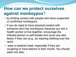 How can we protect ourselves
against monkeypox?
 by limiting contact with people who have suspected
or confirmed monkeypox.
 If you do need to have physical contact with
someone who has monkeypox because you are a
health worker or live together, encourage the
infected person to self-isolate and cover any skin
lesion if they can (e.g., by wearing clothing over the
rash).
 wear a medical mask, especially if they are
coughing or have lesions in their mouth. You should
wear one also.
 