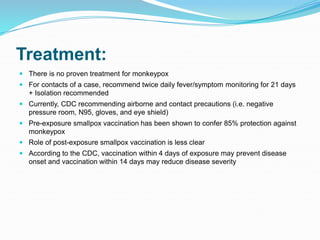 Treatment:
 There is no proven treatment for monkeypox
 For contacts of a case, recommend twice daily fever/symptom monitoring for 21 days
+ Isolation recommended
 Currently, CDC recommending airborne and contact precautions (i.e. negative
pressure room, N95, gloves, and eye shield)
 Pre-exposure smallpox vaccination has been shown to confer 85% protection against
monkeypox
 Role of post-exposure smallpox vaccination is less clear
 According to the CDC, vaccination within 4 days of exposure may prevent disease
onset and vaccination within 14 days may reduce disease severity
 