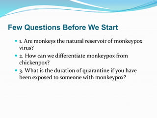 Few Questions Before We Start
 1. Are monkeys the natural reservoir of monkeypox
virus?
 2. How can we differentiate monkeypox from
chickenpox?
 3. What is the duration of quarantine if you have
been exposed to someone with monkeypox?
 