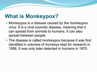 What is Monkeypox?
 Monkeypox is a disease caused by the monkeypox
virus. It is a viral zoonotic disease, meaning that it
can spread from animals to humans. It can also
spread between people.
 The disease is called monkeypox because it was first
identified in colonies of monkeys kept for research in
1958. It was only later detected in humans in 1970.
 