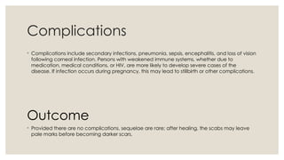 Complications
◦ Complications include secondary infections, pneumonia, sepsis, encephalitis, and loss of vision
following corneal infection. Persons with weakened immune systems, whether due to
medication, medical conditions, or HIV, are more likely to develop severe cases of the
disease. If infection occurs during pregnancy, this may lead to stillbirth or other complications.
Outcome
◦ Provided there are no complications, sequelae are rare; after healing, the scabs may leave
pale marks before becoming darker scars.
 