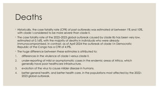 Deaths
◦ Historically, the case fatality rate (CFR) of past outbreaks was estimated at between 1% and 10%,
with clade I considered to be more severe than clade II.
◦ The case fatality rate of the 2022–2023 global outbreak caused by clade IIb has been very low,
estimated at 0.16%, with the majority of deaths in individuals who were already
immunocompromised. In contrast, as of April 2024 the outbreak of clade I in Democratic
Republic of the Congo has a CFR of 4.9%.
◦ The huge difference between these estimates is attributed to:
1. differences in the virulence of clade I versus clade II.
2. under-reporting of mild or asymptomatic cases in the endemic areas of Africa, which
generally have poor healthcare infrastructure.
3. evolution of the virus to cause milder disease in humans.
4. better general health, and better health care, in the populations most affected by the 2022–
2023 global outbreak.
 